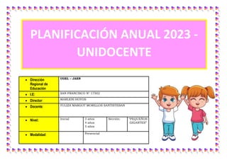  Dirección
Regional de
Educación
UGEL – JAEN
 I.E: SAN FRANCISCO N° 17502
 Director: MARLENI HOYOS
 Docente: YULIZA MARGOT MORILLOS SANTISTEBAN
 Nivel: Inicial 3 años
4 años
5 años
Sección: “PEQUEÑOS
GIGANTES”
 Modalidad: Presencial
PLANIFICACIÓN ANUAL 2023 -
UNIDOCENTE
 