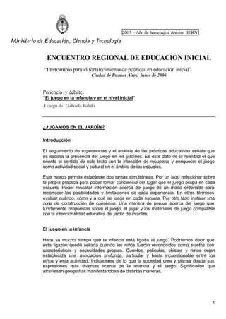 2005 – Año de homenaje a Antonio BERNI
Ministerio de Educación, Ciencia y Tecnología
1
ENCUENTRO REGIONAL DE EDUCACION INICIAL
“Intercambio para el fortalecimiento de políticas en educación inicial”
Ciudad de Buenos Aires, junio de 2006
Ponencia y debate:
“El juego en la infancia y en el nivel inicial”
A cargo de: Gabriela Valiño
¿JUGAMOS EN EL JARDÍN?
Introducción
El seguimiento de experiencias y el análisis de las prácticas educativas señala que
es escasa la presencia del juego en los jardines. Es este dato de la realidad el que
orienta el sentido de este texto con la intención de recuperar y enriquecer el juego
como actividad social y cultural en el ámbito de las escuelas.
Este marco permite establecer dos tareas simultáneas. Por un lado reflexionar sobre
la propia práctica para poder tomar conciencia del lugar que el juego ocupa en cada
escuela. Poder rescatar información acerca del juego de un modo ordenado para
reconocer las posibilidades y limitaciones de cada experiencia. En otros términos
evaluar cuándo, cómo y a qué se juega en cada escuela. Por otro lado instalar una
zona de construcción de consenso. Una manera de pensar acerca del juego que
fundamente propuestas sobre el juego, el jugar y los materiales de juego compatible
con la intencionalidad educativa del jardín de infantes.
El juego en la infancia
Hace ya mucho tiempo que la infancia está ligada al juego. Podríamos decir que
esta ligazón quedó sellada cuando los niños fueron reconocidos como sujetos con
características y necesidades propias. Cuentos, películas, chistes y rimas dejan
establecida una asociación profunda, particular y hasta incuestionable entre los
niños y esta actividad. Indicadores de lo que la sociedad cree y piensa desde sus
expresiones más diversas acerca de la infancia y el juego. Significados que
atraviesan geografías manifestándose de distintas maneras.
 