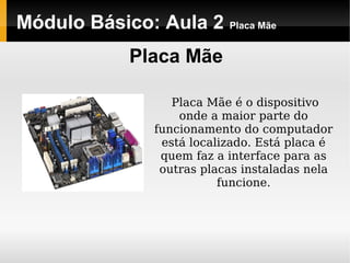 Módulo Básico: Aula 2 Placa Mãe
Placa Mãe
Placa Mãe é o dispositivo
onde a maior parte do
funcionamento do computador
está localizado. Está placa é
quem faz a interface para as
outras placas instaladas nela
funcione.
 