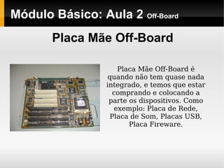 Módulo Básico: Aula 2 Off-Board
Placa Mãe Off-Board
Placa Mãe Off-Board é
quando não tem quase nada
integrado, e temos que estar
comprando e colocando a
parte os dispositivos. Como
exemplo: Placa de Rede,
Placa de Som, Placas USB,
Placa Fireware.
 