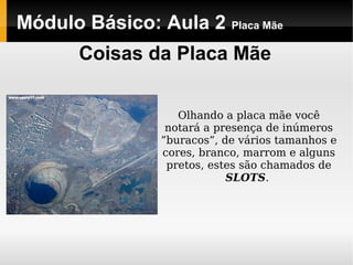 Módulo Básico: Aula 2 Placa Mãe
Coisas da Placa Mãe
Olhando a placa mãe você
notará a presença de inúmeros
”buracos”, de vários tamanhos e
cores, branco, marrom e alguns
pretos, estes são chamados de
SLOTS.
 
