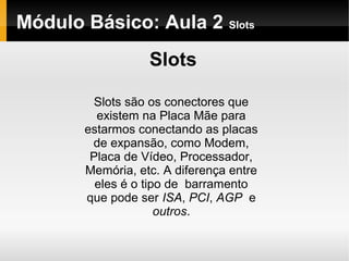 Módulo Básico: Aula 2 Slots
Slots
Slots são os conectores que
existem na Placa Mãe para
estarmos conectando as placas
de expansão, como Modem,
Placa de Vídeo, Processador,
Memória, etc. A diferença entre
eles é o tipo de barramento
que pode ser ISA, PCI, AGP e
outros.
 