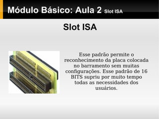 Módulo Básico: Aula 2 Slot ISA
Slot ISA
Esse padrão permite o
reconhecimento da placa colocada
no barramento sem muitas
conﬁgurações. Esse padrão de 16
BITS supriu por muito tempo
todas as necessidades dos
usuários.
 
