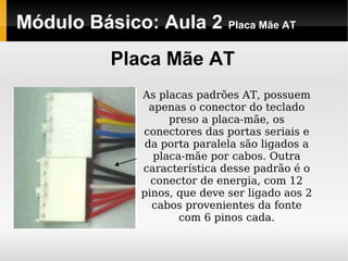 Módulo Básico: Aula 2 Placa Mãe AT
Placa Mãe AT
As placas padrões AT, possuem
apenas o conector do teclado
preso a placa-mãe, os
conectores das portas seriais e
da porta paralela são ligados a
placa-mãe por cabos. Outra
característica desse padrão é o
conector de energia, com 12
pinos, que deve ser ligado aos 2
cabos provenientes da fonte
com 6 pinos cada.
 