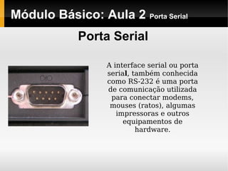 Módulo Básico: Aula 2 Porta Serial
Porta Serial
A interface serial ou porta
serial, também conhecida
como RS-232 é uma porta
de comunicação utilizada
para conectar modems,
mouses (ratos), algumas
impressoras e outros
equipamentos de
hardware.
 