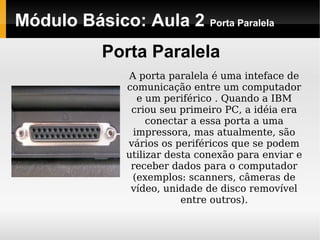 Módulo Básico: Aula 2 Porta Paralela
Porta Paralela
A porta paralela é uma inteface de
comunicação entre um computador
e um periférico . Quando a IBM
criou seu primeiro PC, a idéia era
conectar a essa porta a uma
impressora, mas atualmente, são
vários os periféricos que se podem
utilizar desta conexão para enviar e
receber dados para o computador
(exemplos: scanners, câmeras de
vídeo, unidade de disco removível
entre outros).
 