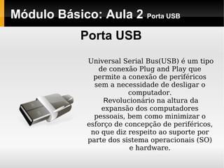 Módulo Básico: Aula 2 Porta USB
Porta USB
Universal Serial Bus(USB) é um tipo
de conexão Plug and Play que
permite a conexão de periféricos
sem a necessidade de desligar o
computador.
Revolucionário na altura da
expansão dos computadores
pessoais, bem como minimizar o
esforço de concepção de periféricos,
no que diz respeito ao suporte por
parte dos sistema operacionais (SO)
e hardware.
 