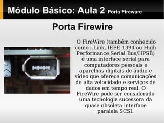 Módulo Básico: Aula 2 Porta Fireware
Porta Firewire
O FireWire (também conhecido
como i.Link, IEEE 1394 ou High
Performance Serial Bus/HPSB)
é uma interface serial para
computadores pessoais e
aparelhos digitais de áudio e
vídeo que oferece comunicações
de alta velocidade e serviços de
dados em tempo real. O
FireWire pode ser considerado
uma tecnologia sucessora da
quase obsoleta interface
paralela SCSI.
 