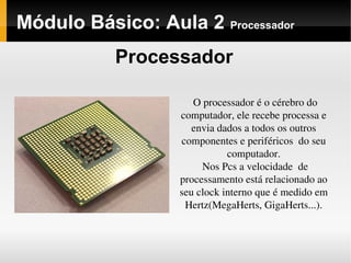 Módulo Básico: Aula 2 Processador
Processador
O processador é o cérebro do 
computador, ele recebe processa e 
envia dados a todos os outros 
componentes e periféricos  do seu 
computador.
Nos Pcs a velocidade  de 
processamento está relacionado ao 
seu clock interno que é medido em 
Hertz(MegaHerts, GigaHerts...).
 