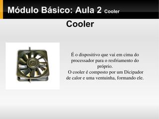Módulo Básico: Aula 2 Cooler
Cooler
É o dispositivo que vai em cima do 
processador para o resfriamento do 
próprio.
O cooler é composto por um Dicipador 
de calor e uma ventuinha, formando ele.
 