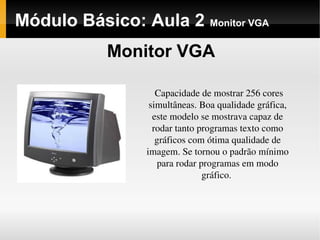 Módulo Básico: Aula 2 Monitor VGA
Monitor VGA
Capacidade de mostrar 256 cores 
simultâneas. Boa qualidade gráfica, 
este modelo se mostrava capaz de 
rodar tanto programas texto como 
gráficos com ótima qualidade de 
imagem. Se tornou o padrão mínimo 
para rodar programas em modo 
gráfico. 
 