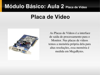 Módulo Básico: Aula 2 Placa de Vídeo
Placa de Vídeo
As Placas de Vídeos é a interface 
de saída de processamento para o 
Monitor. Nas placas de vídeos 
temos a memória própria dela para 
altas resoluções, essa memória é 
medida em MegaBytes.
 