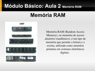Módulo Básico: Aula 2 Memória RAM
Memória RAM
Memória RAM (Random Access 
Memory), ou memória de acesso 
aleatório (randômico), é um tipo de 
memória que permite a leitura e a 
escrita, utilizada como memória 
primária em sistemas eletrônicos 
digitais. 
 