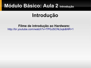 Módulo Básico: Aula 2 Introdução
Introdução
Filme de introdução ao Hardware:
http://br.youtube.com/watch?v=TPGJSCNLbqk&NR=1
 