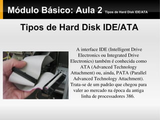 Módulo Básico: Aula 2 Tipos de Hard Disk IDE/ATA
Tipos de Hard Disk IDE/ATA
A interface IDE (Intelligent Drive 
Electronics ou Integrated Drive 
Electronics) também é conhecida como 
ATA (Advanced Technology 
Attachment) ou, ainda, PATA (Parallel 
Advanced Technology Attachment). 
Trata­se de um padrão que chegou para 
valer ao mercado na época da antiga 
linha de processadores 386. 
 