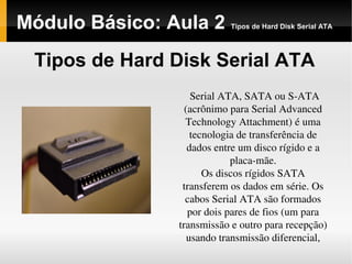 Módulo Básico: Aula 2 Tipos de Hard Disk Serial ATA
Tipos de Hard Disk Serial ATA
Serial ATA, SATA ou S­ATA 
(acrônimo para Serial Advanced 
Technology Attachment) é uma 
tecnologia de transferência de 
dados entre um disco rígido e a 
placa­mãe.
Os discos rígidos SATA 
transferem os dados em série. Os 
cabos Serial ATA são formados 
por dois pares de fios (um para 
transmissão e outro para recepção) 
usando transmissão diferencial,
 