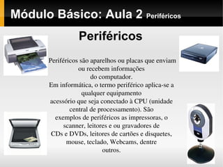 Módulo Básico: Aula 2 Periféricos
Periféricos
Periféricos são aparelhos ou placas que enviam 
ou recebem informações
do computador.
Em informática, o termo periférico aplica­se a 
qualquer equipamento
acessório que seja conectado à CPU (unidade 
central de processamento). São
exemplos de periféricos as impressoras, o 
scanner, leitores e ou gravadores de
CDs e DVDs, leitores de cartões e disquetes, 
mouse, teclado, Webcams, dentre
outros.
 