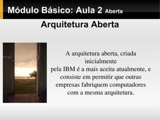 Módulo Básico: Aula 2 Aberta
A arquitetura aberta, criada 
inicialmente
pela IBM é a mais aceita atualmente, e 
consiste em permitir que outras
empresas fabriquem computadores 
com a mesma arquitetura.
Arquitetura Aberta
 