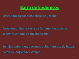 Barra de Endereços
Serve para digitar o endereço de um site.


Devemos utilizar a barra de ferramentas quando
sabemos o nome completo do site.


Se não soubermos, devemos utilizar um site de busca,
como o Google por exemplo.
                                                  16
 