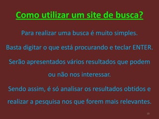 Como utilizar um site de busca?
     Para realizar uma busca é muito simples.

Basta digitar o que está procurando e teclar ENTER.

 Serão apresentados vários resultados que podem
              ou não nos interessar.

Sendo assim, é só analisar os resultados obtidos e
realizar a pesquisa nos que forem mais relevantes.
                                                18
 
