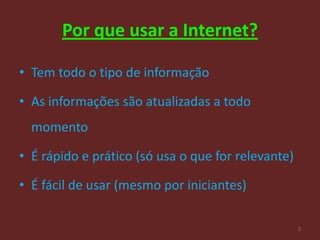 Por que usar a Internet?

• Tem todo o tipo de informação

• As informações são atualizadas a todo
  momento

• É rápido e prático (só usa o que for relevante)

• É fácil de usar (mesmo por iniciantes)

                                                    2
 