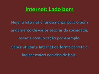 Internet: Lado bom

Hoje, a Internet é fundamental para o bom
andamento de vários setores da sociedade,
    como a comunicação por exemplo.

Saber utilizar a Internet de forma correta é
      indispensável nos dias de hoje.


                                               21
 
