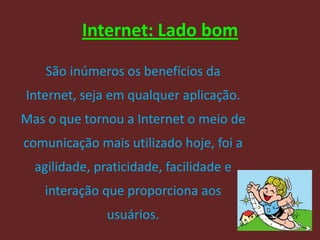 Internet: Lado bom

    São inúmeros os benefícios da
Internet, seja em qualquer aplicação.
Mas o que tornou a Internet o meio de
comunicação mais utilizado hoje, foi a
  agilidade, praticidade, facilidade e
   interação que proporciona aos
               usuários.
                                         22
 