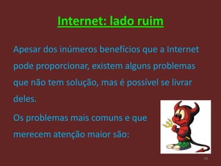 Internet: lado ruim

Apesar dos inúmeros benefícios que a Internet
pode proporcionar, existem alguns problemas
que não tem solução, mas é possível se livrar
deles.
Os problemas mais comuns e que
merecem atenção maior são:

                                                24
 