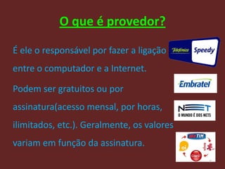 O que é provedor?

É ele o responsável por fazer a ligação
entre o computador e a Internet.

Podem ser gratuitos ou por
assinatura(acesso mensal, por horas,
ilimitados, etc.). Geralmente, os valores
variam em função da assinatura.
                                            5
 