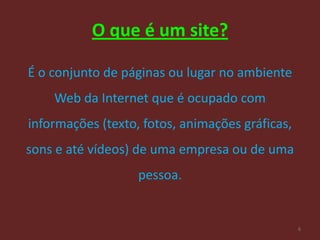 O que é um site?

É o conjunto de páginas ou lugar no ambiente
    Web da Internet que é ocupado com
informações (texto, fotos, animações gráficas,
sons e até vídeos) de uma empresa ou de uma
                   pessoa.


                                                 6
 