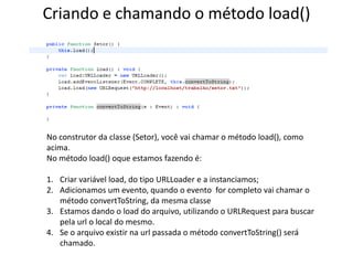 Criando e chamando o método load()No construtor da classe (Setor), você vai chamar o método load(), como acima.No método load() oque estamos fazendo é:Criar variável load, do tipo URLLoader e a instanciamos;Adicionamos um evento, quando o evento  for completo vai chamar o método convertToString, da mesma classeEstamos dando o load do arquivo, utilizando o URLRequest para buscar pela url o local do mesmo.Se o arquivo existir na url passada o método convertToString() será chamado.