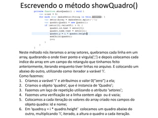 Escrevendo o método showQuadro()Neste método nós iteramos o array setores, quebramos cada linha em um array, quebrando-o onde tiver ponto e virgula(‘;’) e depois colocamos cada indice do array em um campo do retangulo que tinhamos feito anteriormente, iterando enquento tiver linhas no arquivo. E colocando um abaixo do outro, utilizando como iterador a varável ‘i’.Como fazemos:Criamos a varável ‘i’ e atribuímos o valor 0(“zero”) a ela;Criamos o objeto ‘quadro’, que é instancia de ‘Quadro’;Fazemos um laço de repetição utilizando o atributo ‘setores’;Fazemos uma verificação se a linha contem algo  ou é vazia;Colocamos a cada iteração os valores do array criado nos campos do objeto quadro: id e nome;Em ‘quadro.y = i * quadro.height’  colocamos um quadro abaixo do outro, multiplicando ‘i’, iterado, a altura o quadro a cada iteração.