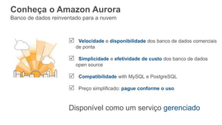 Conheça o Amazon Aurora
Banco de dados reinventado para a nuvem
 Velocidade e disponibilidade dos banco de dados comerciais
de ponta
 Simplicidade e efetividade de custo dos banco de dados
open source
 Compatibilidade with MySQL e PostgreSQL
 Preço simplificado: pague conforme o uso
Disponível como um serviço gerenciado
 