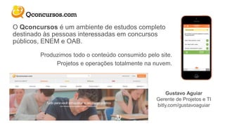 Gustavo Aguiar
Gerente de Projetos e TI
bitly.com/gustavoaguiar
O Qconcursos é um ambiente de estudos completo
destinado às pessoas interessadas em concursos
públicos, ENEM e OAB.
Produzimos todo o conteúdo consumido pelo site.
Projetos e operações totalmente na nuvem.
 