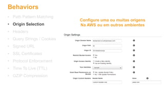 Behaviors
• Path Pattern Matching
• Origin Selection
• Headers
• Query Strings / Cookies
• Signed URL
• SSL Certificates
• Protocol Enforcement
• Time To Live (TTL)
• GZIP Compression
Configure uma ou muitas origens
Na AWS ou em outros ambientes
 