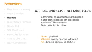 Behaviors
• Path Pattern Matching
• Origin Selection
• Headers
• Query Strings / Cookies
• Signed URL
• SSL Certificates
• Protocol Enforcement
• Time To Live (TTL)
• GZIP Compression
Encaminhar os cabeçalhos para a origem
Fazer cache baseado em cabeçalhos
Ajudar os TTLs de cache
Deteccção de dispositivo
None: optimized
Whitelist: specify headers to forward
All: dynamic content, no caching
GET, HEAD, OPTIONS, PUT, POST, PATCH, DELETE
 
