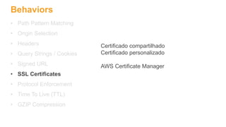 Behaviors
• Path Pattern Matching
• Origin Selection
• Headers
• Query Strings / Cookies
• Signed URL
• SSL Certificates
• Protocol Enforcement
• Time To Live (TTL)
• GZIP Compression
Certificado compartilhado
Certificado personalizado
AWS Certificate Manager
 