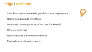 Edge Locations
CloudFront contém uma rede global de pontos de presença
Roteamento baseado em latência
Localidade comum para CloudFront, WAF e Route53
Rede em expansão
Rede otimizada e altamente conectada
Projetado para alto desempenho
 