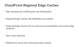 CloudFront Regional Edge Caches
• Não necessita de modificações nas distribuições
• Regional Edge Caches são habilitados por padrão
• Regional Edge Caches tem as mesmas funcionalidades que outras edge
locations
• Sem custo adicional
• Melhoria de cache-hits mensurável pelo console
 