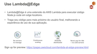Use Lambda@Edge
• Lambda@Edge é uma extensão do AWS Lambda para executar código
Node.js code em edge locations.
• Traga seu código para mais próximo do usuário final, melhorando a
experiência de uso de sua aplicação.
Continuous
scaling
No servers
to manage
Never pay for idle
– no cold servers
Globally
distributed
Sign up for preview: https://pages.awscloud.com/lambda-at-edge-preview.html
 