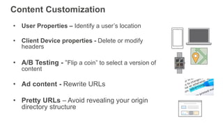• User Properties – Identify a user’s location
• Client Device properties - Delete or modify
headers
• A/B Testing - “Flip a coin” to select a version of
content
• Ad content - Rewrite URLs
• Pretty URLs – Avoid revealing your origin
directory structure
Content Customization
 