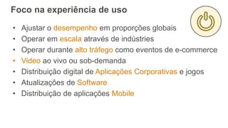 Foco na experiência de uso
• Ajustar o desempenho em proporções globais
• Operar em escala através de indústries
• Operar durante alto tráfego como eventos de e-commerce
• Video ao vivo ou sob-demanda
• Distribuição digital de Aplicações Corporativas e jogos
• Atualizações de Software
• Distribuição de aplicações Mobile
 