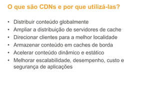 O que são CDNs e por que utilizá-las?
• Distribuir conteúdo globalmente
• Ampliar a distribuição de servidores de cache
• Direcionar clientes para a melhor localidade
• Armazenar conteúdo em caches de borda
• Acelerar conteúdo dinâmico e estático
• Melhorar escalabilidade, desempenho, custo e
segurança de aplicações
 