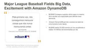 MLBAM (MLB Advanced Media) is a full service solutions
provider, operating a powerful content delivery platform.
Pela primeira vez, nós
conseguimos mensurar
coisas que nós nunca
mensuramos antes
Joe Inzerillo
Executive Vice President and CTO, MLBAM
”
“ • MLBAM Conseguiu suportar vários jogos no mesmo
dia e escalar sua capacidade para atender essa
demanda.
• Amazon DynamoDB permite o acesso ao dado de
uma maneira muito rápida.
• MLBAM realiza 25,000 eventos ao vivo anualmente e
realiza 10 milhões de transmissões por dia.
Major League Baseball Fields Big Data,
Excitement with Amazon DynamoDB
 