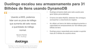 Duolingo escalou seu armazenamento para 31
Bilhões de Itens usando DynamoDB
Duolingo is a free language learning service where
users help translate the web and rate translations.
Usando a AWS, podemos
lidar com os picos de tráfego
que aumenta até sete vezes
a quantidade de tráfego
normal.
Severin Hacker
CTO, Duolingo
”
“
• Duolingo armazena dado para cada usuário para
gerar lições personalizadas.
• O banco de dados MySQL database não conseguiu
acompanhar o crescimento do negócio
• Ao utilizar um banco de dados escalavel aumentou a
capacidade de armazenamento de 100 milhões para
bilhões de itens
• Duolingo possuí capacidade para escalar e suportar
mais de 8 milhões de usuários ativos
 