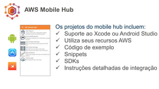 AWS Mobile Hub
Os projetos do mobile hub incluem:
 Suporte ao Xcode ou Android Studio
 Utiliza seus recursos AWS
 Código de exemplo
 Snippets
 SDKs
 Instruções detalhadas de integração
 