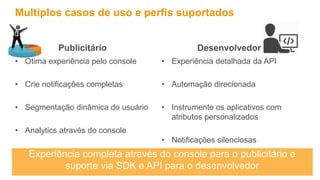Publicitário
• Ótima experiência pelo console
• Crie notificações completas
• Segmentação dinâmica do usuário
• Analytics através do console
Multiplos casos de uso e perfis suportados
Desenvolvedor
• Experiência detalhada da API
• Automação direcionada
• Instrumente os aplicativos com
atributos personalizados
• Notificações silenciosas
Experiência completa através do console para o publicitário e
suporte via SDK e API para o desenvolvedor
 