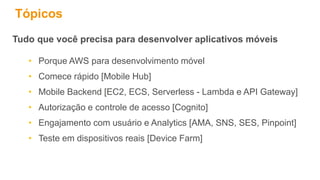 Tópicos
Tudo que você precisa para desenvolver aplicativos móveis
• Porque AWS para desenvolvimento móvel
• Comece rápido [Mobile Hub]
• Mobile Backend [EC2, ECS, Serverless - Lambda e API Gateway]
• Autorização e controle de acesso [Cognito]
• Engajamento com usuário e Analytics [AMA, SNS, SES, Pinpoint]
• Teste em dispositivos reais [Device Farm]
 