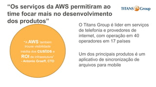 “Os serviços da AWS permitiram ao
time focar mais no desenvolvimento
dos produtos”
O Titans Group é lider em serviços
de telefonia e provedores de
internet, com operação em 40
operadores em 17 países
Um dos principais produtos é um
aplicativo de sincronização de
arquivos para mobile
“A AWS também
trouxe visibilidade
inédita dos custos e
ROI de infraestutura”
- Antonio Graeff, CTO
 