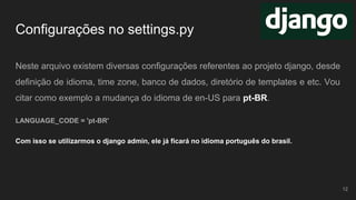 Configurações no settings.py
Neste arquivo existem diversas configurações referentes ao projeto django, desde
definição de idioma, time zone, banco de dados, diretório de templates e etc. Vou
citar como exemplo a mudança do idioma de en-US para pt-BR.
LANGUAGE_CODE = 'pt-BR'
Com isso se utilizarmos o django admin, ele já ficará no idioma português do brasil.
12
 
